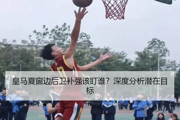 皇马夏窗边后卫补强该盯谁？深度分析潜在目标