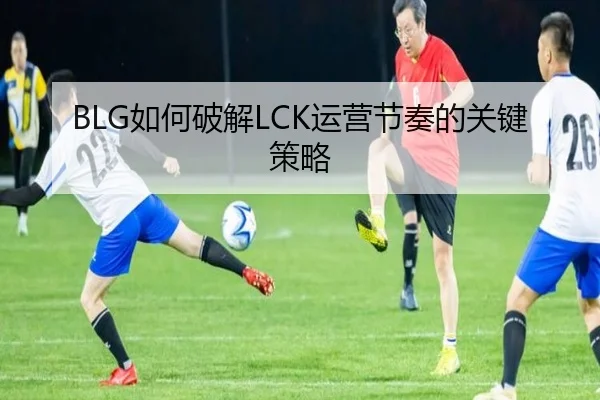 BLG如何破解LCK运营节奏的关键策略
